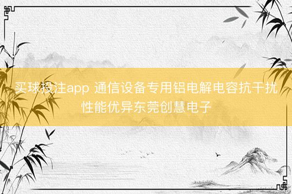 买球投注app 通信设备专用铝电解电容抗干扰性能优异东莞创慧电子
