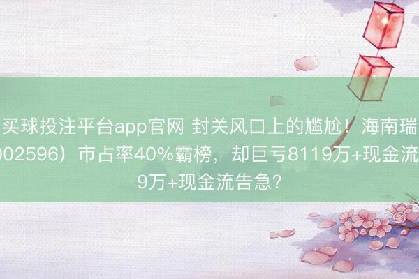 买球投注平台app官网 封关风口上的尴尬！海南瑞泽（002596）市占率40%霸榜，却巨亏8119万+现金流告急？