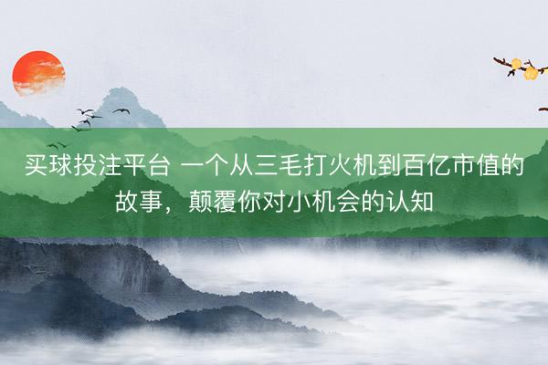买球投注平台 一个从三毛打火机到百亿市值的故事，颠覆你对小机会的认知