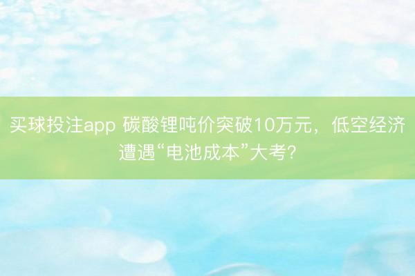 买球投注app 碳酸锂吨价突破10万元，低空经济遭遇“电池成本”大考？