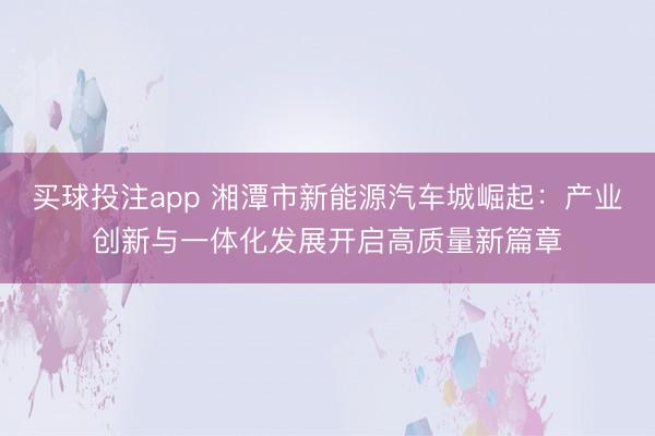 买球投注app 湘潭市新能源汽车城崛起：产业创新与一体化发展开启高质量新篇章
