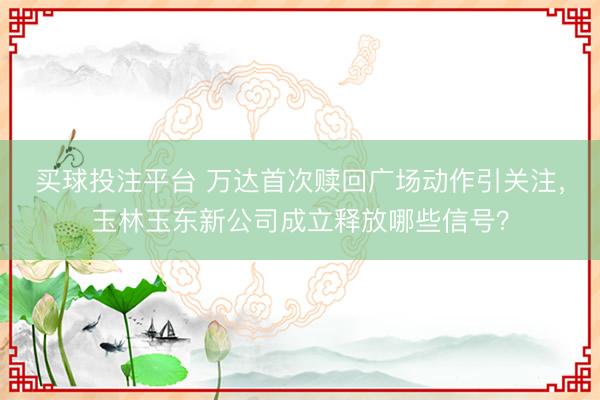 买球投注平台 万达首次赎回广场动作引关注,玉林玉东新公司成立释放哪些信号?