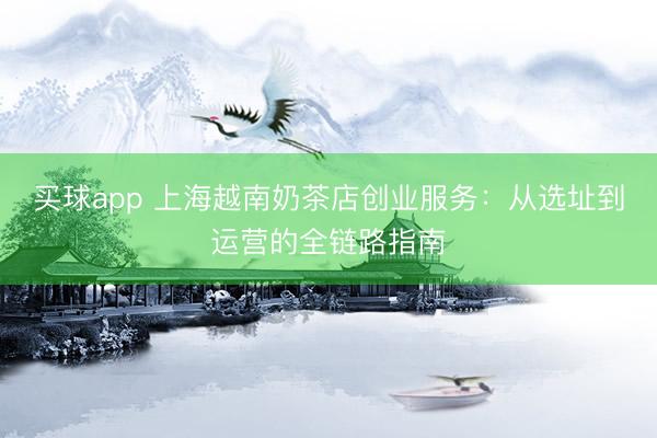 买球app 上海越南奶茶店创业服务:从选址到运营的全链路指南