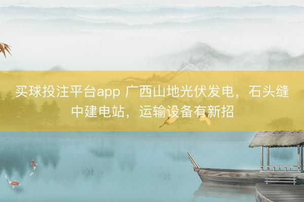 买球投注平台app 广西山地光伏发电，石头缝中建电站，运输设备有新招