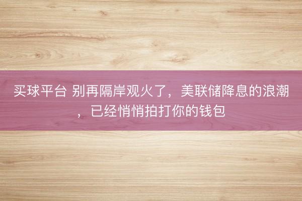 买球平台 别再隔岸观火了，美联储降息的浪潮，已经悄悄拍打你的钱包