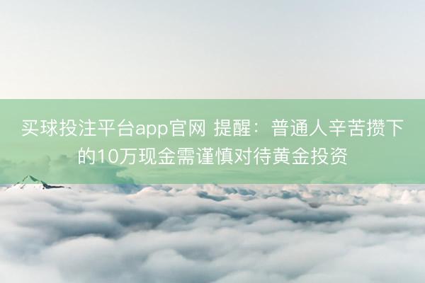 买球投注平台app官网 提醒:普通人辛苦攒下的10万现金需谨慎对待黄金投资