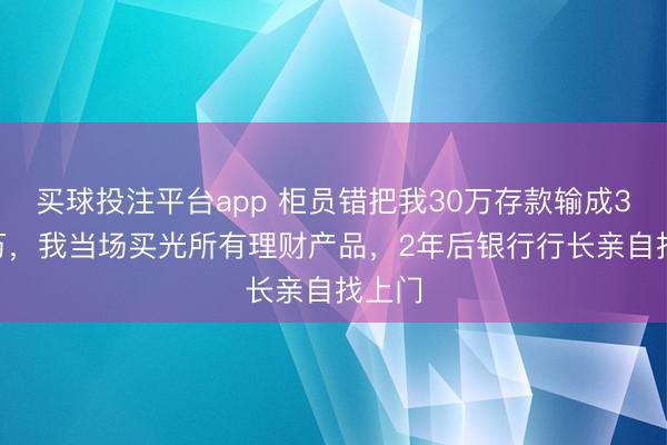 买球投注平台app 柜员错把我30万存款输成3000万，我当场买光所有理财产品，2年后银行行长亲自找上门
