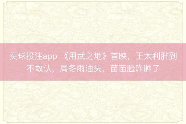 买球投注app 《用武之地》首映,王太利胖到不敢认,周冬雨油头,苗苗脸咋肿了