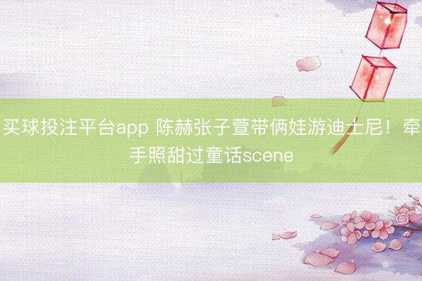 买球投注平台app 陈赫张子萱带俩娃游迪士尼！牵手照甜过童话scene