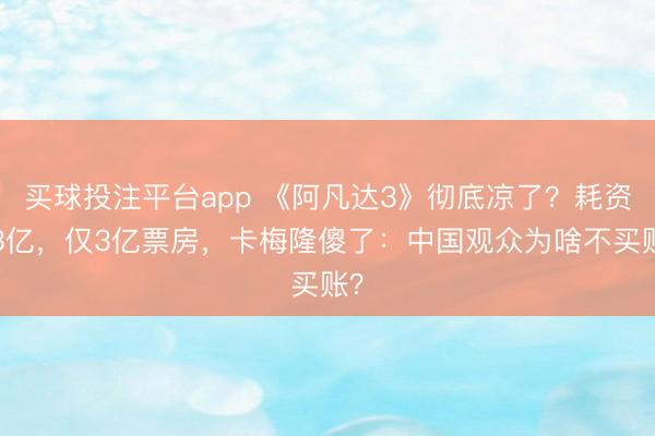 买球投注平台app 《阿凡达3》彻底凉了？耗资33亿，仅3亿票房，卡梅隆傻了：中国观众为啥不买账？