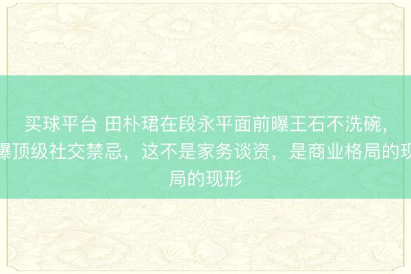 买球平台 田朴珺在段永平面前曝王石不洗碗，引爆顶级社交禁忌，这不是家务谈资，是商业格局的现形