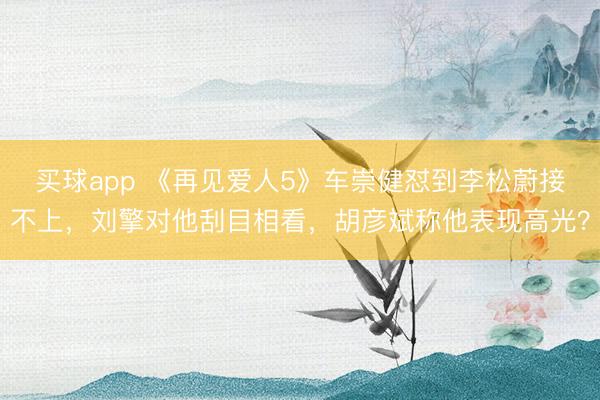买球app 《再见爱人5》车崇健怼到李松蔚接不上，刘擎对他刮目相看，胡彦斌称他表现高光？