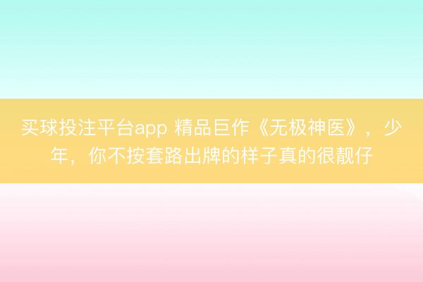 买球投注平台app 精品巨作《无极神医》,少年,你不按套路出牌的样子真的很靓仔