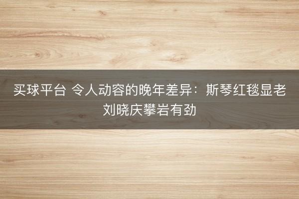 买球平台 令人动容的晚年差异:斯琴红毯显老刘晓庆攀岩有劲