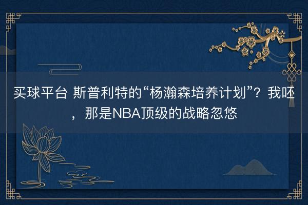 买球平台 斯普利特的“杨瀚森培养计划”？我呸，那是NBA顶级的战略忽悠
