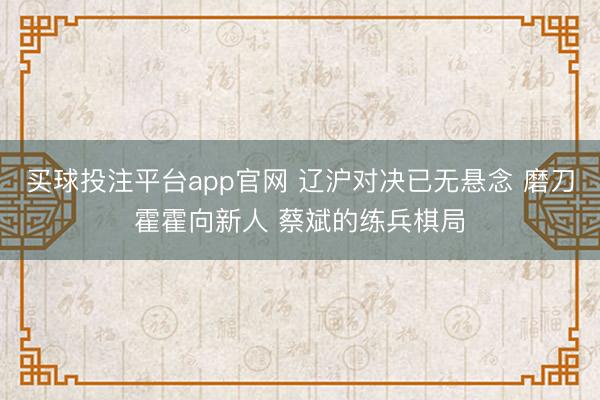 买球投注平台app官网 辽沪对决已无悬念 磨刀霍霍向新人 蔡斌的练兵棋局