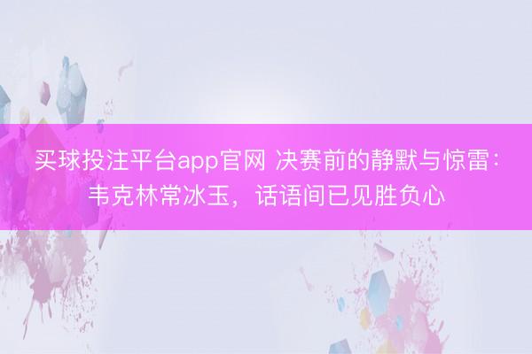 买球投注平台app官网 决赛前的静默与惊雷：韦克林常冰玉，话语间已见胜负心