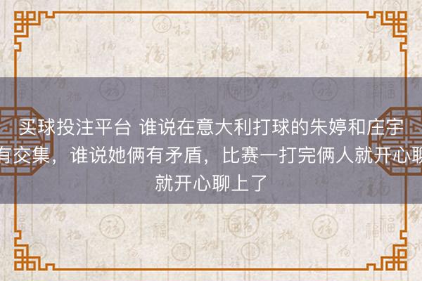 买球投注平台 谁说在意大利打球的朱婷和庄宇珊没有交集，谁说她俩有矛盾，比赛一打完俩人就开心聊上了