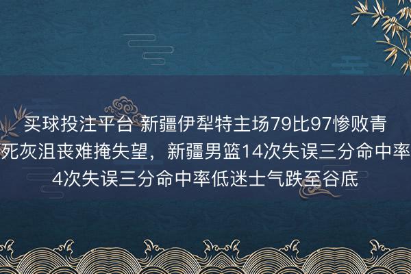 买球投注平台 新疆伊犁特主场79比97惨败青岛,主帅刘炜面如死灰沮丧难掩失望,新疆男篮14次失误三分命中率低迷士气跌至谷底