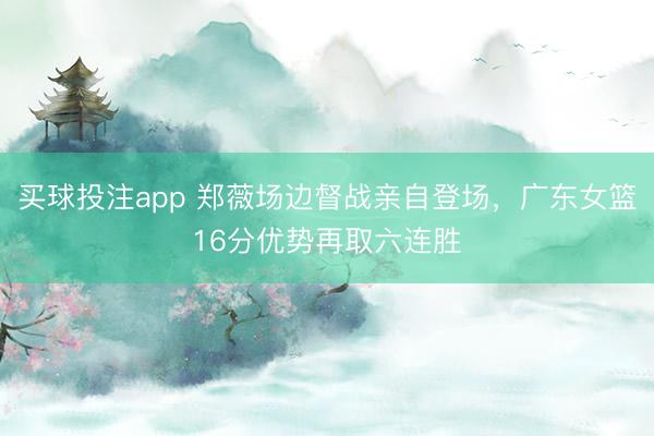 买球投注app 郑薇场边督战亲自登场,广东女篮16分优势再取六连胜