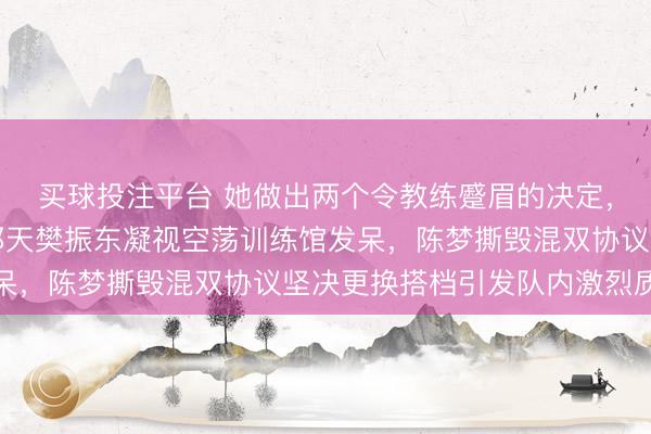 买球投注平台 她做出两个令教练蹙眉的决定，第一次是八一队解散那天樊振东凝视空荡训练馆发呆，陈梦撕毁混双协议坚决更换搭档引发队内激烈质疑