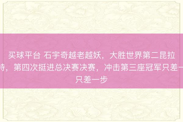买球平台 石宇奇越老越妖,大胜世界第二昆拉武特,第四次挺进总决赛决赛,冲击第三座冠军只差一步