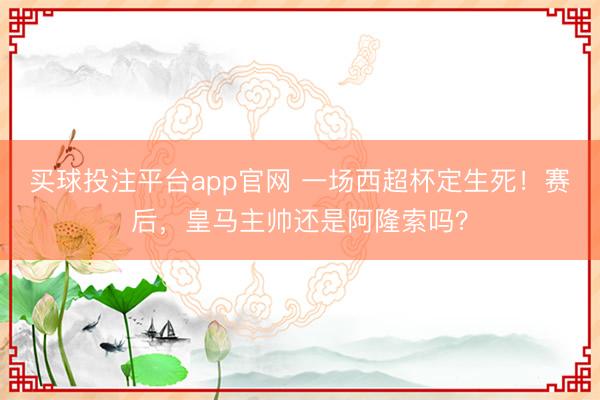 买球投注平台app官网 一场西超杯定生死!赛后,皇马主帅还是阿隆索吗?