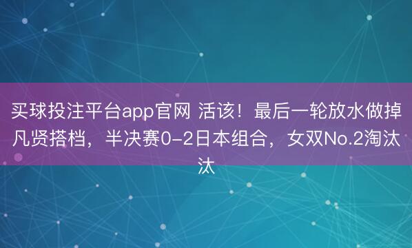 买球投注平台app官网 活该!最后一轮放水做掉凡贤搭档,半决赛0-2日本组合,女双No.2淘汰