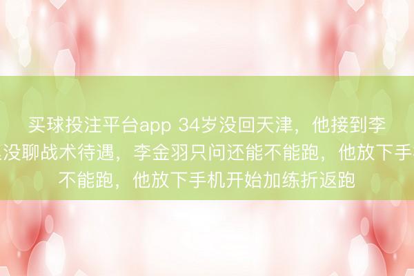 买球投注平台app 34岁没回天津，他接到李金羽电话，电话里没聊战术待遇，李金羽只问还能不能跑，他放下手机开始加练折返跑