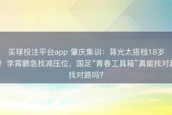 买球投注平台app 肇庆集训：蒋光太搭档18岁新秀！李霄鹏急找减压位，国足“青春工具箱”真能找对路吗？