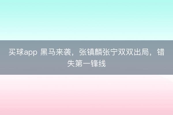 买球app 黑马来袭,张镇麟张宁双双出局,错失第一锋线
