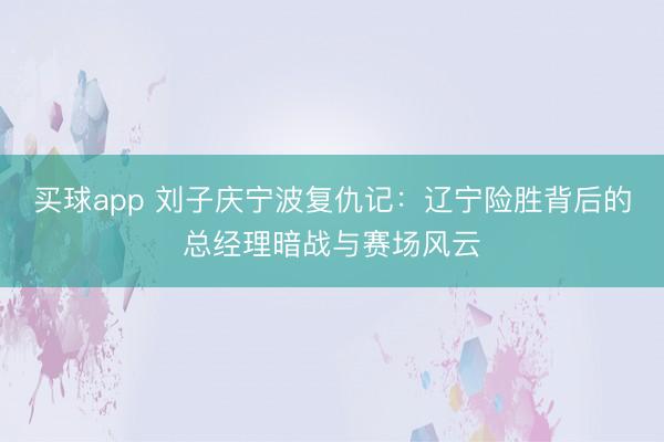 买球app 刘子庆宁波复仇记：辽宁险胜背后的总经理暗战与赛场风云