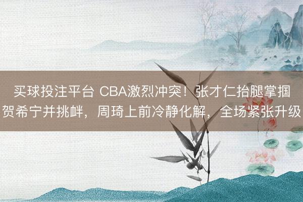 买球投注平台 CBA激烈冲突!张才仁抬腿掌掴贺希宁并挑衅,周琦上前冷静化解,全场紧张升级