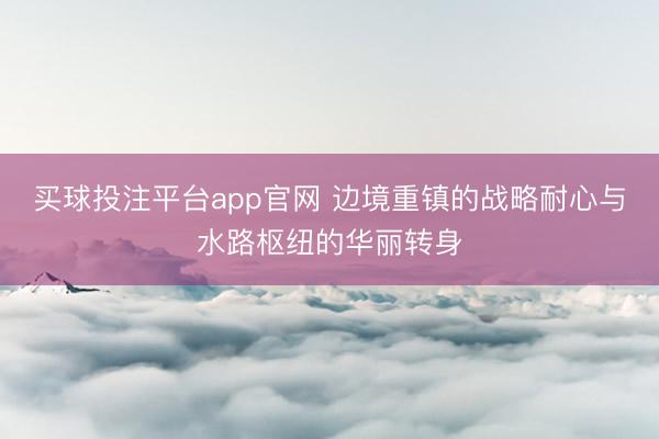 买球投注平台app官网 边境重镇的战略耐心与水路枢纽的华丽转身