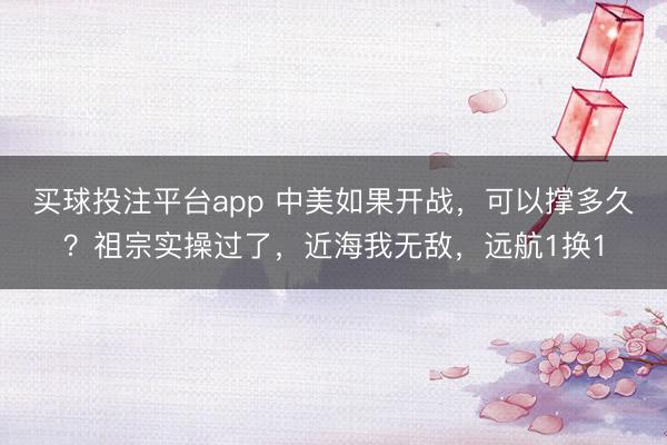 买球投注平台app 中美如果开战，可以撑多久？祖宗实操过了，近海我无敌，远航1换1