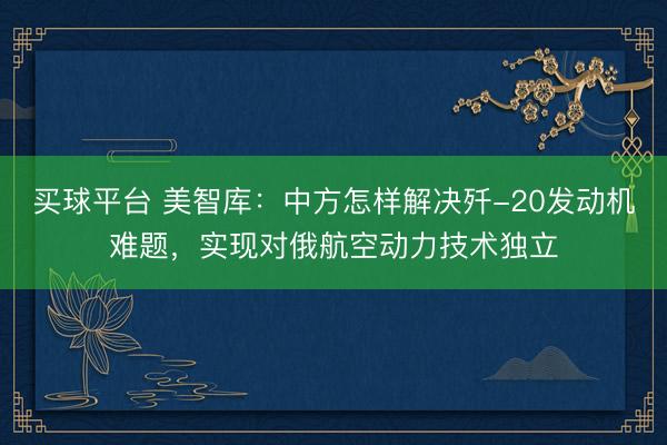 买球平台 美智库：中方怎样解决歼-20发动机难题，实现对俄航空动力技术独立