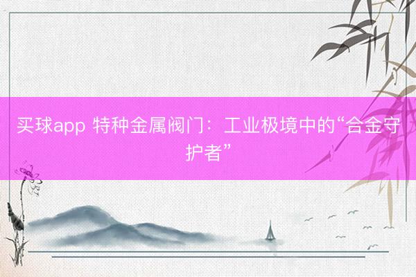买球app 特种金属阀门:工业极境中的“合金守护者”