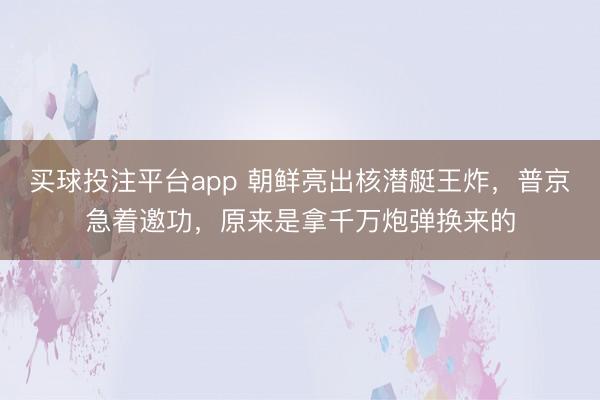 买球投注平台app 朝鲜亮出核潜艇王炸,普京急着邀功,原来是拿千万炮弹换来的