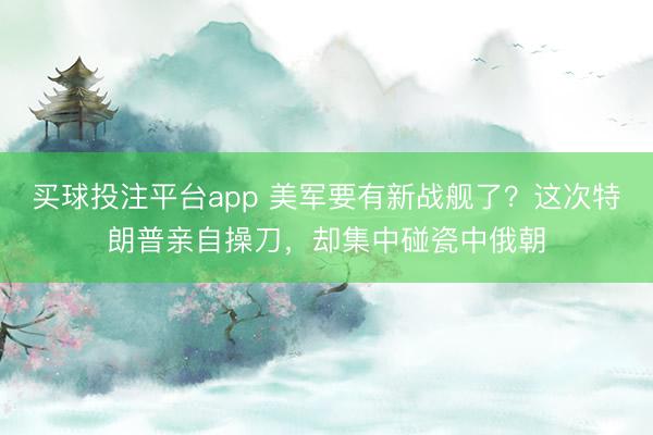买球投注平台app 美军要有新战舰了？这次特朗普亲自操刀，却集中碰瓷中俄朝