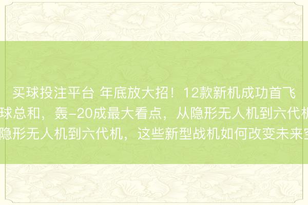 买球投注平台 年底放大招！12款新机成功首飞，2025年数量要超全球总和，轰-20成最大看点，从隐形无人机到六代机，这些新型战机如何改变未来空战格局？