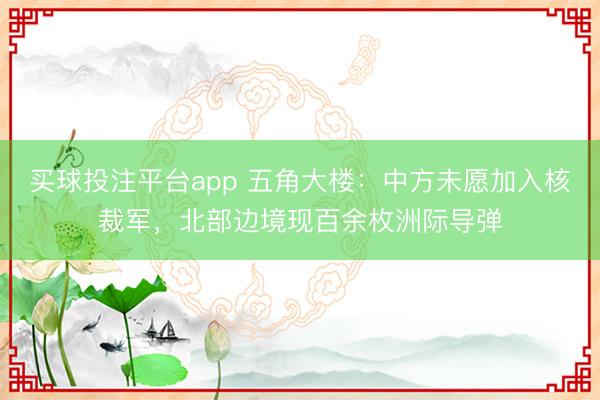买球投注平台app 五角大楼：中方未愿加入核裁军，北部边境现百余枚洲际导弹