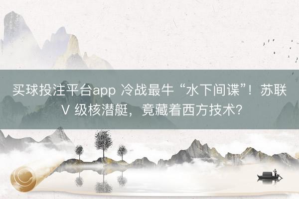 买球投注平台app 冷战最牛 “水下间谍”！苏联 V 级核潜艇，竟藏着西方技术？