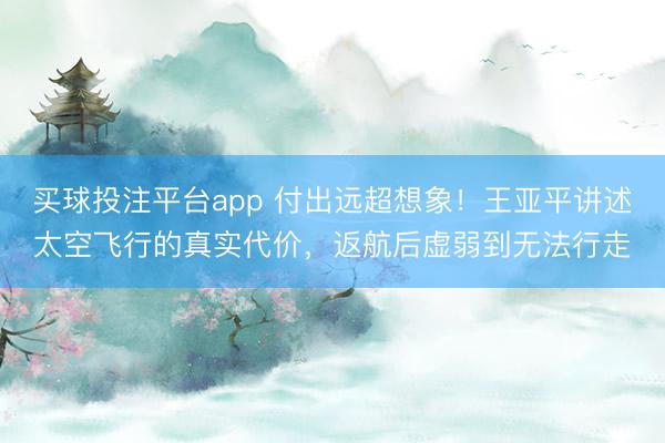 买球投注平台app 付出远超想象!王亚平讲述太空飞行的真实代价,返航后虚弱到无法行走