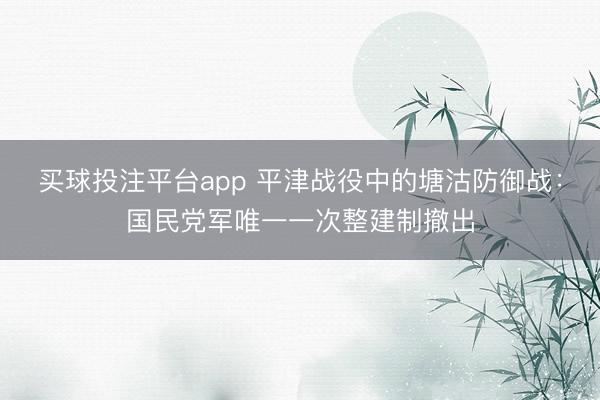 买球投注平台app 平津战役中的塘沽防御战：国民党军唯一一次整建制撤出