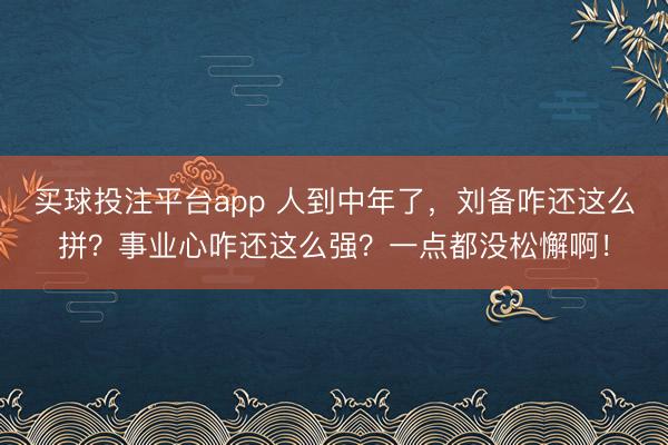 买球投注平台app 人到中年了，刘备咋还这么拼？事业心咋还这么强？一点都没松懈啊！