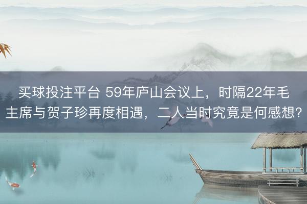 买球投注平台 59年庐山会议上，时隔22年毛主席与贺子珍再度相遇，二人当时究竟是何感想？