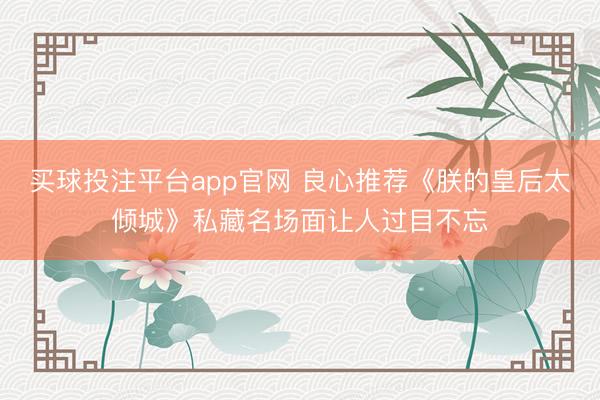 买球投注平台app官网 良心推荐《朕的皇后太倾城》私藏名场面让人过目不忘