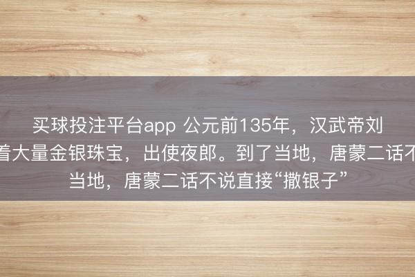 买球投注平台app 公元前135年,汉武帝刘彻任命唐蒙,带着大量金银珠宝,出使夜郎。到了当地,唐蒙二话不说直接“撒银子”