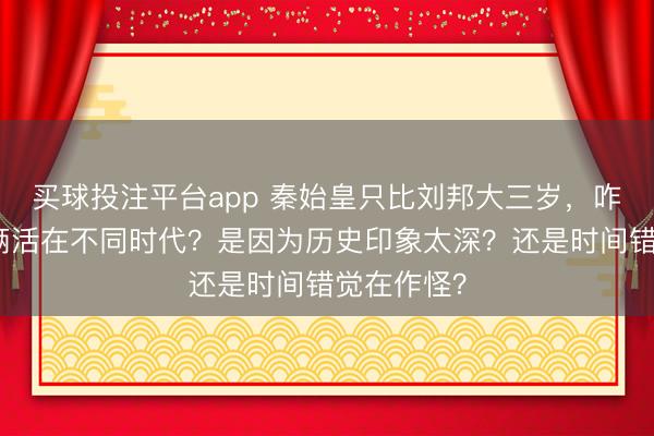 买球投注平台app 秦始皇只比刘邦大三岁，咋总觉得他俩活在不同时代？是因为历史印象太深？还是时间错觉在作怪？