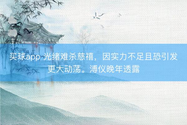 买球app 光绪难杀慈禧，因实力不足且恐引发更大动荡。溥仪晚年透露